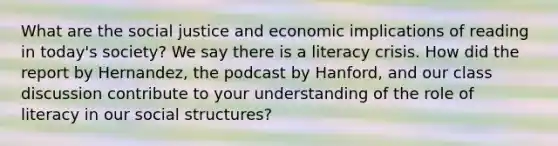 What are the social justice and economic implications of reading in today's society? We say there is a literacy crisis. How did the report by Hernandez, the podcast by Hanford, and our class discussion contribute to your understanding of the role of literacy in our social structures?