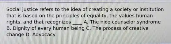 Social justice refers to the idea of creating a society or institution that is based on the principles of equality, the values human rights, and that recognizes ____ A. The nice counselor syndrome B. Dignity of every human being C. The process of creative change D. Advocacy