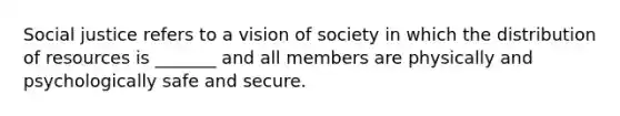 Social justice refers to a vision of society in which the distribution of resources is _______ and all members are physically and psychologically safe and secure.