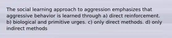 The social learning approach to aggression emphasizes that aggressive behavior is learned through a) direct reinforcement. b) biological and primitive urges. c) only direct methods. d) only indirect methods