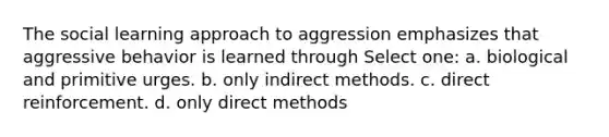 The social learning approach to aggression emphasizes that aggressive behavior is learned through Select one: a. biological and primitive urges. b. only indirect methods. c. direct reinforcement. d. only direct methods