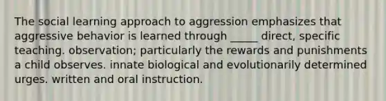 The social learning approach to aggression emphasizes that aggressive behavior is learned through _____ direct, specific teaching. observation; particularly the rewards and punishments a child observes. innate biological and evolutionarily determined urges. written and oral instruction.