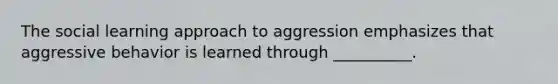 The social learning approach to aggression emphasizes that aggressive behavior is learned through __________.