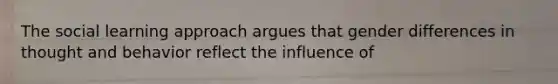 The social learning approach argues that gender differences in thought and behavior reflect the influence of