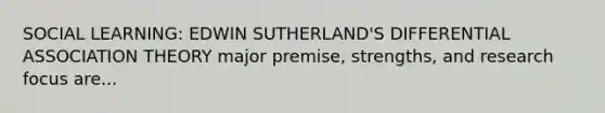 SOCIAL LEARNING: EDWIN SUTHERLAND'S DIFFERENTIAL ASSOCIATION THEORY major premise, strengths, and research focus are...