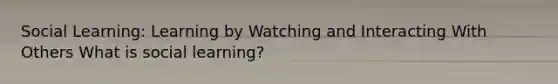 Social Learning: Learning by Watching and Interacting With Others What is social learning?