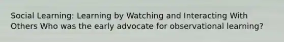 Social Learning: Learning by Watching and Interacting With Others Who was the early advocate for observational learning?