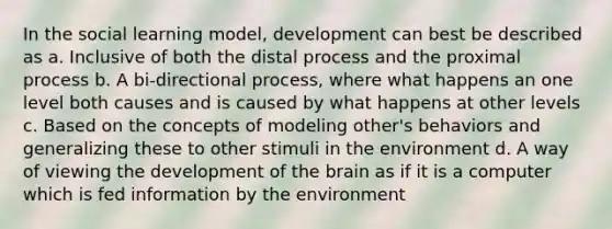 In the social learning model, development can best be described as a. Inclusive of both the distal process and the proximal process b. A bi-directional process, where what happens an one level both causes and is caused by what happens at other levels c. Based on the concepts of modeling other's behaviors and generalizing these to other stimuli in the environment d. A way of viewing the development of the brain as if it is a computer which is fed information by the environment