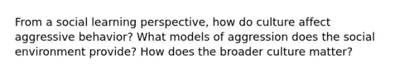 From a social learning perspective, how do culture affect aggressive behavior? What models of aggression does the social environment provide? How does the broader culture matter?