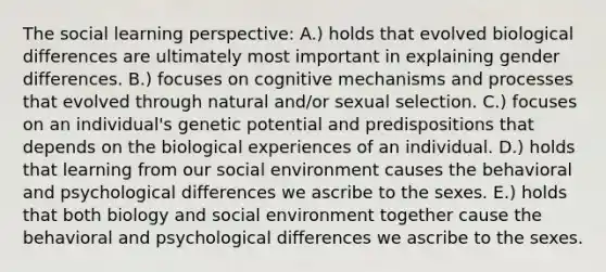 The social learning perspective: A.) holds that evolved biological differences are ultimately most important in explaining gender differences. B.) focuses on cognitive mechanisms and processes that evolved through natural and/or sexual selection. C.) focuses on an individual's genetic potential and predispositions that depends on the biological experiences of an individual. D.) holds that learning from our social environment causes the behavioral and psychological differences we ascribe to the sexes. E.) holds that both biology and social environment together cause the behavioral and psychological differences we ascribe to the sexes.