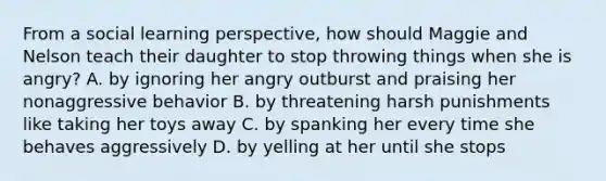 From a social learning perspective, how should Maggie and Nelson teach their daughter to stop throwing things when she is angry? A. by ignoring her angry outburst and praising her nonaggressive behavior B. by threatening harsh punishments like taking her toys away C. by spanking her every time she behaves aggressively D. by yelling at her until she stops