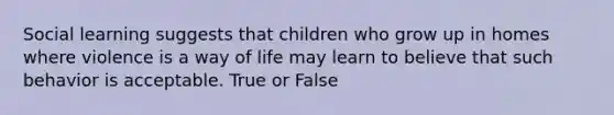 Social learning suggests that children who grow up in homes where violence is a way of life may learn to believe that such behavior is acceptable. True or False