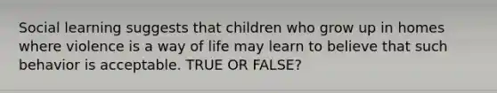 Social learning suggests that children who grow up in homes where violence is a way of life may learn to believe that such behavior is acceptable. TRUE OR FALSE?