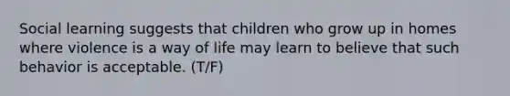 Social learning suggests that children who grow up in homes where violence is a way of life may learn to believe that such behavior is acceptable. (T/F)