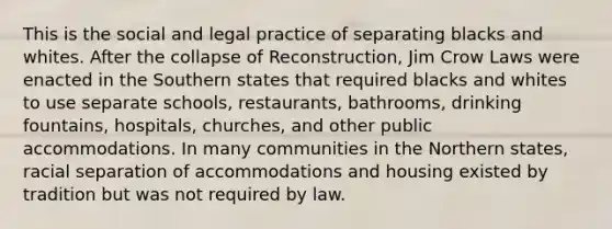 This is the social and legal practice of separating blacks and whites. After the collapse of Reconstruction, Jim Crow Laws were enacted in the Southern states that required blacks and whites to use separate schools, restaurants, bathrooms, drinking fountains, hospitals, churches, and other public accommodations. In many communities in the Northern states, racial separation of accommodations and housing existed by tradition but was not required by law.