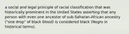 a social and legal principle of racial classification that was historically prominent in the United States asserting that any person with even one ancestor of sub-Saharan-African ancestry ("one drop" of black blood) is considered black (Negro in historical terms).