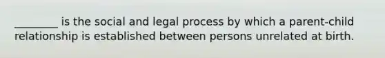 ________ is the social and legal process by which a parent-child relationship is established between persons unrelated at birth.