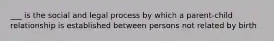 ___ is the social and legal process by which a parent-child relationship is established between persons not related by birth