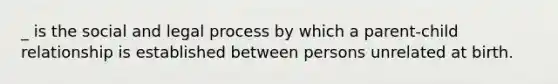 _ is the social and legal process by which a parent-child relationship is established between persons unrelated at birth.