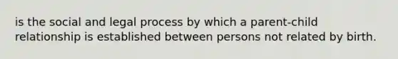 is the social and legal process by which a parent-child relationship is established between persons not related by birth.