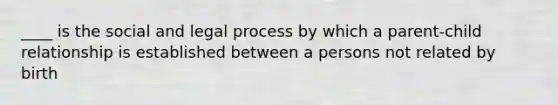 ____ is the social and legal process by which a parent-child relationship is established between a persons not related by birth