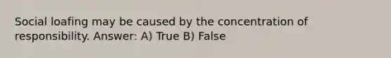 Social loafing may be caused by the concentration of responsibility. Answer: A) True B) False