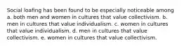 Social loafing has been found to be especially noticeable among a. both men and women in cultures that value collectivism. b. men in cultures that value individualism. c. women in cultures that value individualism. d. men in cultures that value collectivism. e. women in cultures that value collectivism.