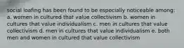 social loafing has been found to be especially noticeable among: a. women in cultured that value collectivism b. women in cultures that value individualism c. men in cultures that value collectivism d. men in cultures that value individualism e. both men and women in cultured that value collectivism