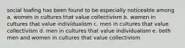 social loafing has been found to be especially noticeable among a. women in cultures that value collectivism b. women in cultures that value individualism c. men in cultures that value collectivism d. men in cultures that value individualism e. both men and women in cultures that value collectivism