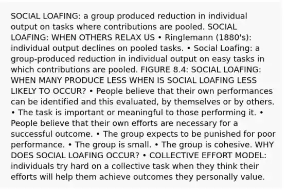 SOCIAL LOAFING: a group produced reduction in individual output on tasks where contributions are pooled. SOCIAL LOAFING: WHEN OTHERS RELAX US • Ringlemann (1880's): individual output declines on pooled tasks. • Social Loafing: a group-produced reduction in individual output on easy tasks in which contributions are pooled. FIGURE 8.4: SOCIAL LOAFING: WHEN MANY PRODUCE LESS WHEN IS SOCIAL LOAFING LESS LIKELY TO OCCUR? • People believe that their own performances can be identified and this evaluated, by themselves or by others. • The task is important or meaningful to those performing it. • People believe that their own efforts are necessary for a successful outcome. • The group expects to be punished for poor performance. • The group is small. • The group is cohesive. WHY DOES SOCIAL LOAFING OCCUR? • COLLECTIVE EFFORT MODEL: individuals try hard on a collective task when they think their efforts will help them achieve outcomes they personally value.