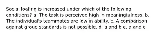 Social loafing is increased under which of the following conditions? a. The task is perceived high in meaningfulness. b. The individual's teammates are low in ability. c. A comparison against group standards is not possible. d. a and b e. a and c