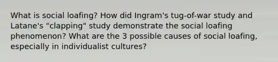 What is social loafing? How did Ingram's tug-of-war study and Latane's "clapping" study demonstrate the social loafing phenomenon? What are the 3 possible causes of social loafing, especially in individualist cultures?