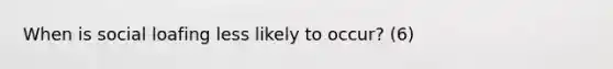 When is social loafing less likely to occur? (6)