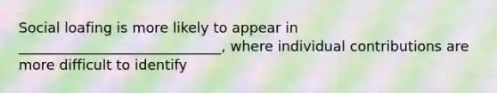 Social loafing is more likely to appear in _____________________________, where individual contributions are more difficult to identify