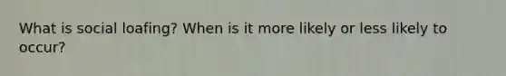 What is social loafing? When is it more likely or less likely to occur?