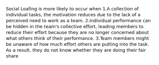 Social Loafing is more likely to occur when 1.A collection of individual tasks, the motivation reduces due to the lack of a perceived need to work as a team. 2.Individual performance can be hidden in the team's collective effort, leading members to reduce their effort because they are no longer concerned about what others think of their performance. 3.Team members might be unaware of how much effort others are putting into the task. As a result, they do not know whether they are doing their fair share