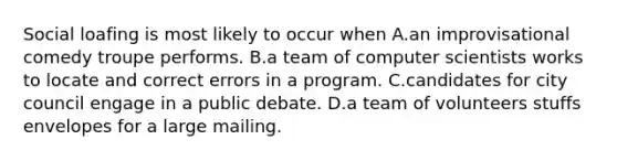 Social loafing is most likely to occur when A.an improvisational comedy troupe performs. B.a team of computer scientists works to locate and correct errors in a program. C.candidates for city council engage in a public debate. D.a team of volunteers stuffs envelopes for a large mailing.