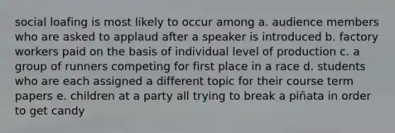 social loafing is most likely to occur among a. audience members who are asked to applaud after a speaker is introduced b. factory workers paid on the basis of individual level of production c. a group of runners competing for first place in a race d. students who are each assigned a different topic for their course term papers e. children at a party all trying to break a piñata in order to get candy