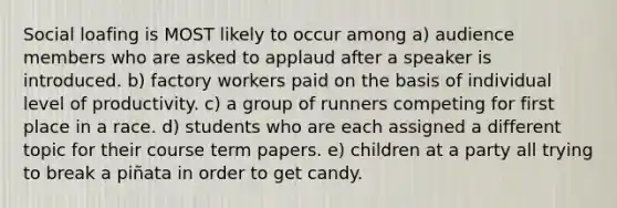 Social loafing is MOST likely to occur among a) audience members who are asked to applaud after a speaker is introduced. b) factory workers paid on the basis of individual level of productivity. c) a group of runners competing for first place in a race. d) students who are each assigned a different topic for their course term papers. e) children at a party all trying to break a piñata in order to get candy.