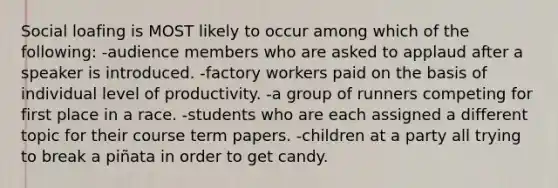 Social loafing is MOST likely to occur among which of the following: -audience members who are asked to applaud after a speaker is introduced. -factory workers paid on the basis of individual level of productivity. -a group of runners competing for first place in a race. -students who are each assigned a different topic for their course term papers. -children at a party all trying to break a piñata in order to get candy.