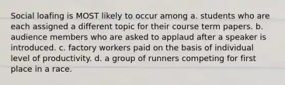 <a href='https://www.questionai.com/knowledge/kqrkDDhfTa-social-loafing' class='anchor-knowledge'>social loafing</a> is MOST likely to occur among a. students who are each assigned a different topic for their course term papers. b. audience members who are asked to applaud after a speaker is introduced. c. factory workers paid on the basis of individual level of productivity. d. a group of runners competing for first place in a race.