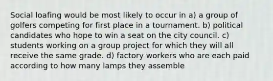 Social loafing would be most likely to occur in a) a group of golfers competing for first place in a tournament. b) political candidates who hope to win a seat on the city council. c) students working on a group project for which they will all receive the same grade. d) factory workers who are each paid according to how many lamps they assemble