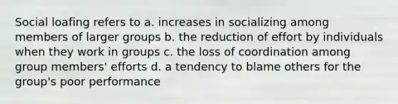 Social loafing refers to a. increases in socializing among members of larger groups b. the reduction of effort by individuals when they work in groups c. the loss of coordination among group members' efforts d. a tendency to blame others for the group's poor performance