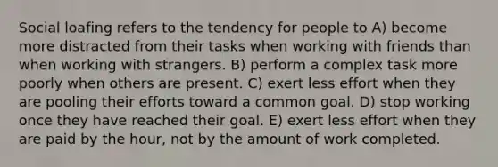 <a href='https://www.questionai.com/knowledge/kqrkDDhfTa-social-loafing' class='anchor-knowledge'>social loafing</a> refers to the tendency for people to A) become more distracted from their tasks when working with friends than when working with strangers. B) perform a complex task more poorly when others are present. C) exert less effort when they are pooling their efforts toward a common goal. D) stop working once they have reached their goal. E) exert less effort when they are paid by the hour, not by the amount of work completed.