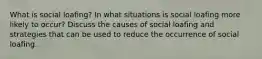 What is social loafing? In what situations is social loafing more likely to occur? Discuss the causes of social loafing and strategies that can be used to reduce the occurrence of social loafing.