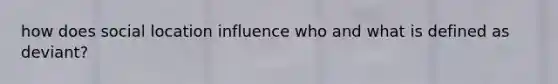 how does social location influence who and what is defined as deviant?