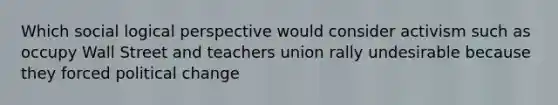 Which social logical perspective would consider activism such as occupy Wall Street and teachers union rally undesirable because they forced political change