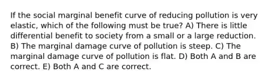 If the social marginal benefit curve of reducing pollution is very elastic, which of the following must be true? A) There is little differential benefit to society from a small or a large reduction. B) The marginal damage curve of pollution is steep. C) The marginal damage curve of pollution is flat. D) Both A and B are correct. E) Both A and C are correct.