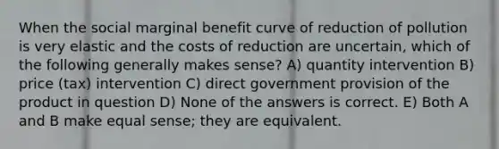 When the social marginal benefit curve of reduction of pollution is very elastic and the costs of reduction are uncertain, which of the following generally makes sense? A) quantity intervention B) price (tax) intervention C) direct government provision of the product in question D) None of the answers is correct. E) Both A and B make equal sense; they are equivalent.