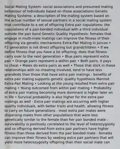 Social Mating System: social associations and presumed mating behaviour of individuals based on those associations Genetic Mating Systems: a description of the mating system based on the actual number of sexual partners in a social mating system that contribute to a set of offspring Extra pair copulations: the copulations of a pair-bonded individual with a third individual outside the pair bond Genetic Quality Hypothesis: females that engage in multi-male matings can improve the fitness of their offspring via genetic mechanisms Extra-Pair Mating in Juncos • F2 generation is not direct offspring but grandchildren • If we define fitness that you have a lot offspring, does that fitness carry over to the next generation • Blue pairs represent extra pair • Orange pairs represent a within pair • Both pairs, it pays to cheat • Males do extra pairs as well • Those that stick in these relationships with no cheating involved, tend to have less grandkids than those that have extra pair matings - benefits of extra pair mating supports genetic quality hypothesis Marmot Extra-Pair Mating • Looking at the young resulted from extra pair mating • Young outcomed from within pair mating • Probability of extra pair mating becoming more dominant is higher later on in life • Survival probability is also higher for the extra pair matings as well - Extra pair matings are occurring with higher quality individuals, with better traits and health, allowing fitness to carry on future generations - most extra pair mates were dispersing males from other populations that were less genetically similar to the female than her pair bonded mate - survivability is positively correlated to the level of heterozygosity and so offspring derived from extra pair partners have higher fitness than those derived from the pair bonded mate - females can improve their fitness by seeking extra pair partners that will yield more heterozygosity offspring than their social mate can